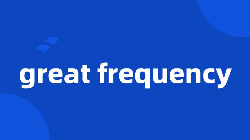 great frequency