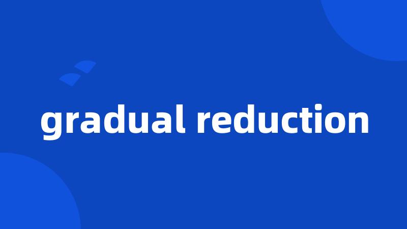 gradual reduction