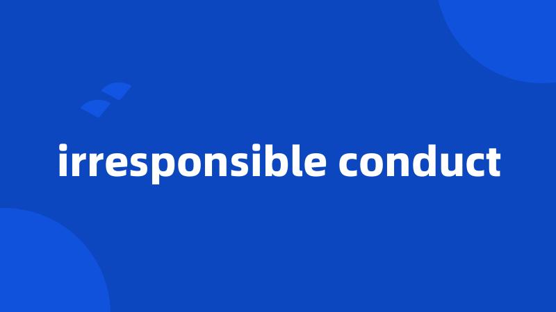 irresponsible conduct