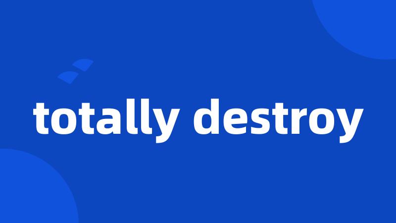 totally destroy