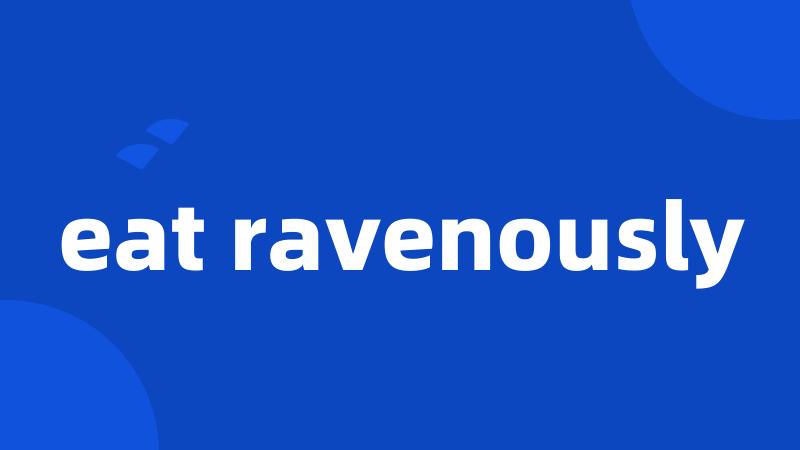 eat ravenously