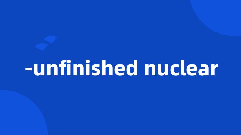 -unfinished nuclear