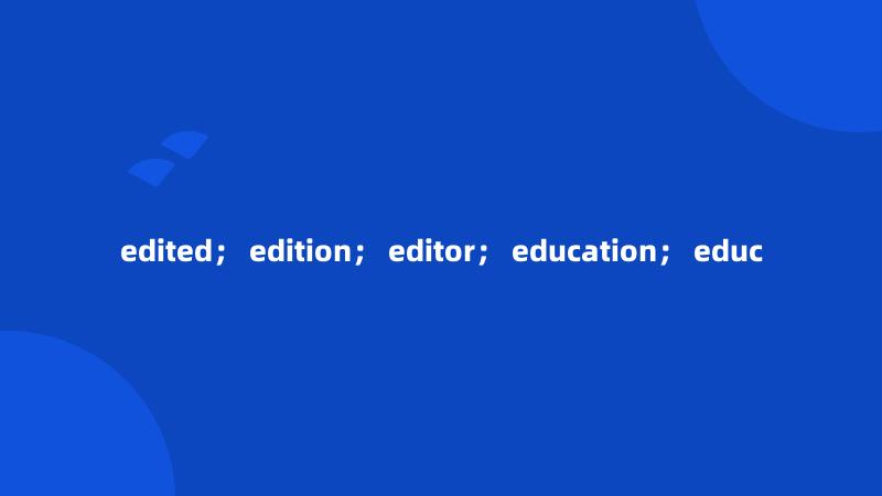 edited； edition； editor； education； educ
