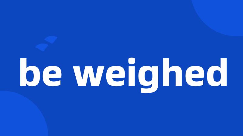 be weighed
