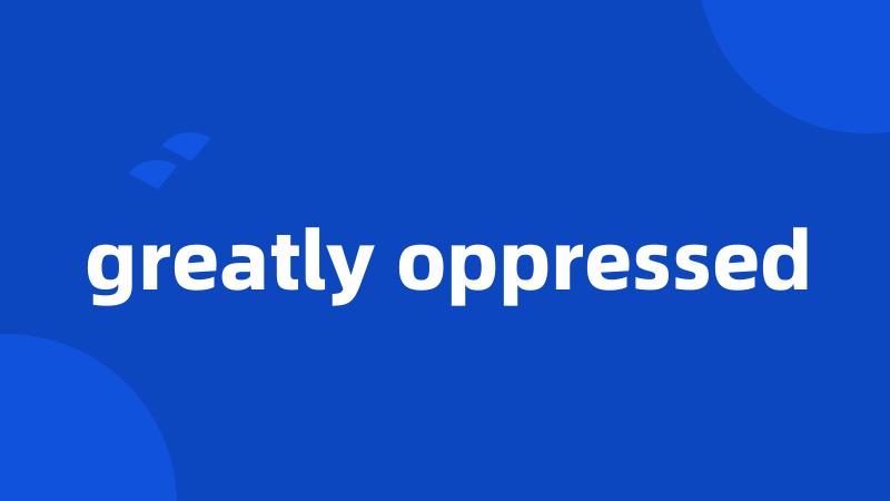 greatly oppressed