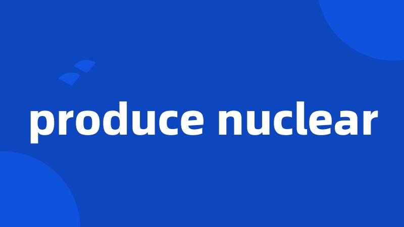 produce nuclear