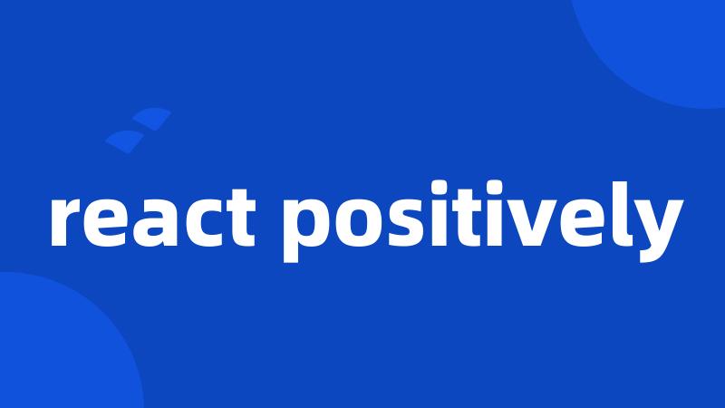 react positively