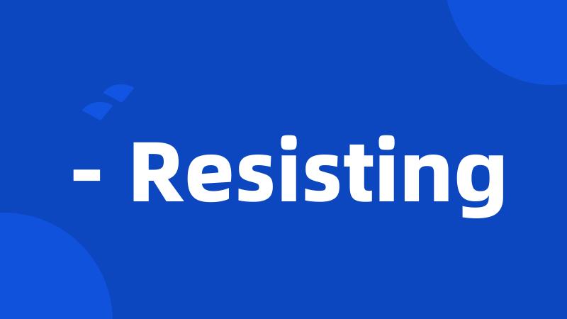 - Resisting
