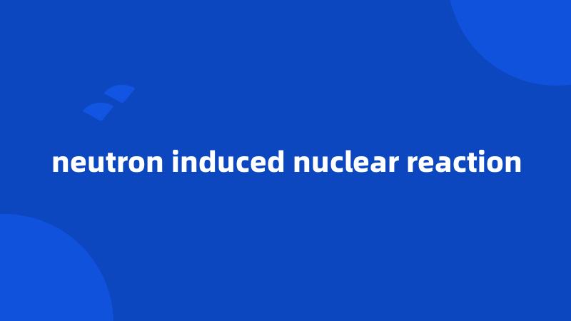 neutron induced nuclear reaction