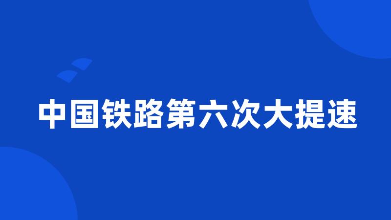 中国铁路第六次大提速