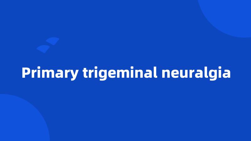 Primary trigeminal neuralgia