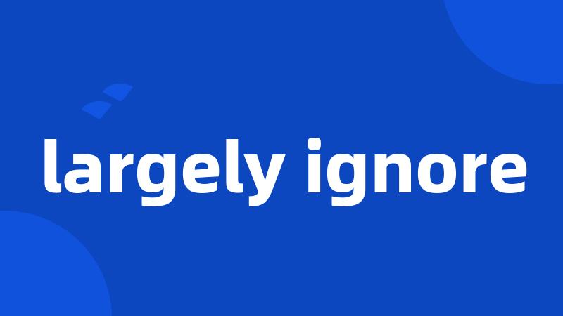 largely ignore