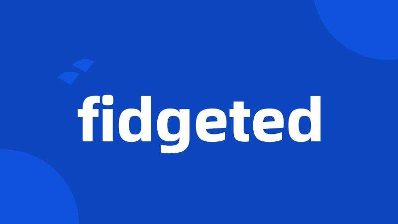 fidgeted