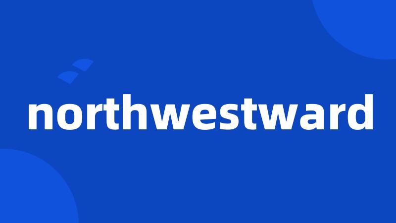 northwestward