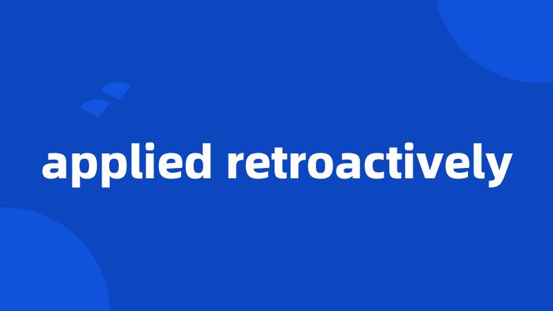 applied retroactively