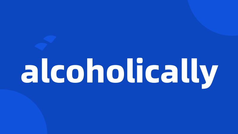 alcoholically