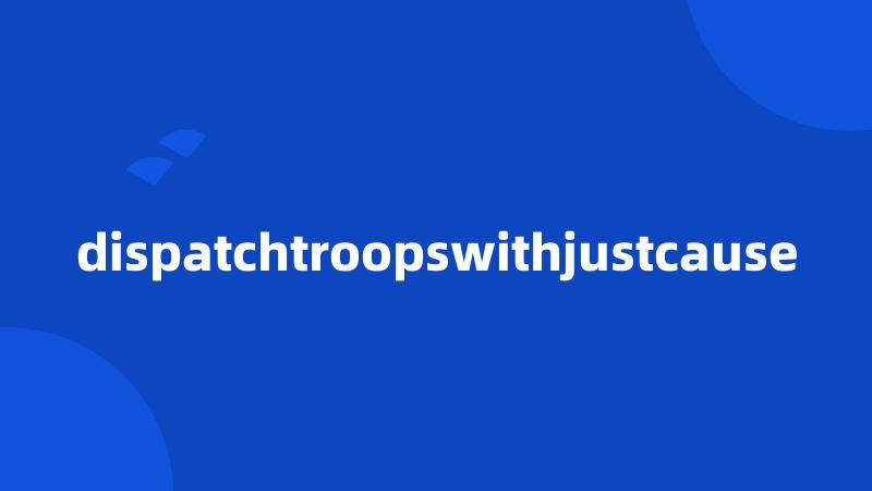 dispatchtroopswithjustcause