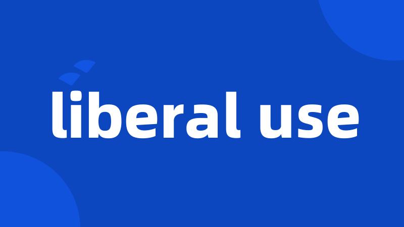 liberal use