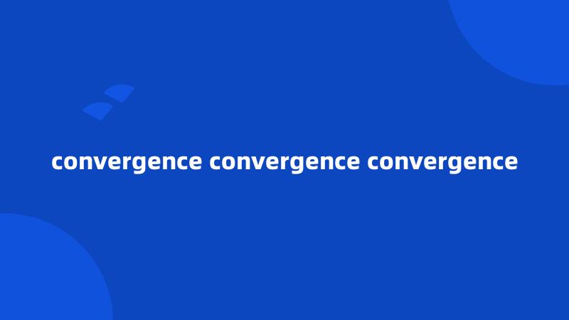convergence convergence convergence