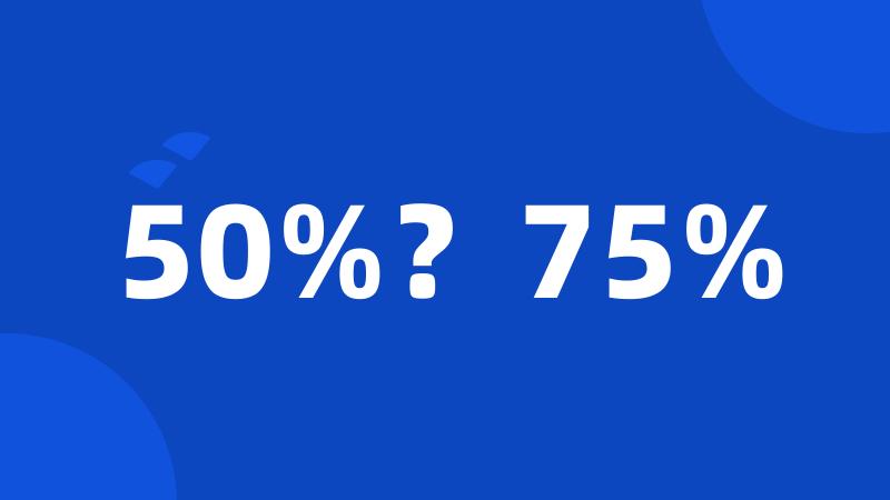 50%？75%