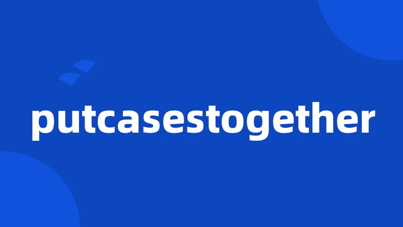 putcasestogether