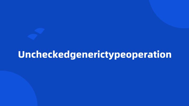 Uncheckedgenerictypeoperation